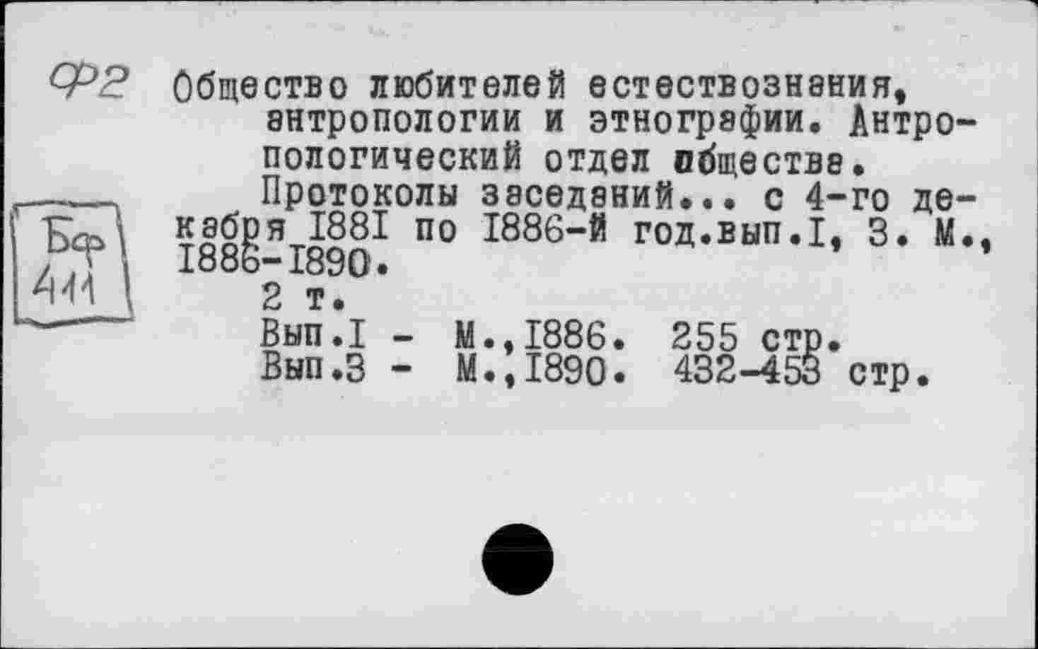 ﻿Общество любителей естествознания, антропологии и этнографии. Антро пологический отдел обществе.
Протоколы заседаний... с 4-го де кабря 1881 по 1886-й год.вып.1, 3. М I886-I89O.
2 т.
Вып.1 - М.,1886. 255 стр.
Вып.З - М.,1890. 432-453 стр.